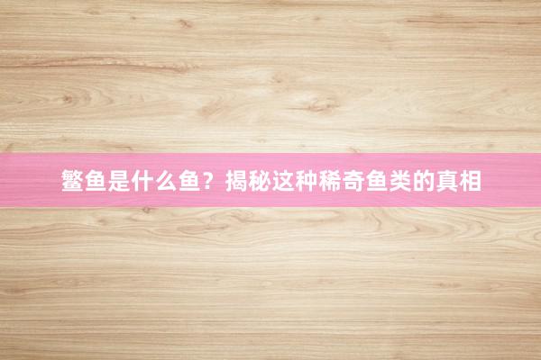 鳘鱼是什么鱼？揭秘这种稀奇鱼类的真相
