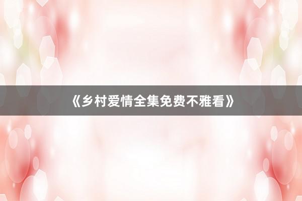 《乡村爱情全集免费不雅看》